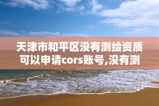 天津市和平区没有测绘资质可以申请cors账号,没有测绘资质可以开测绘发票吗。