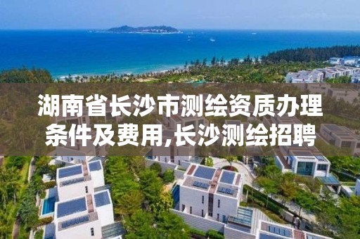 湖南省长沙市测绘资质办理条件及费用,长沙测绘招聘信息。