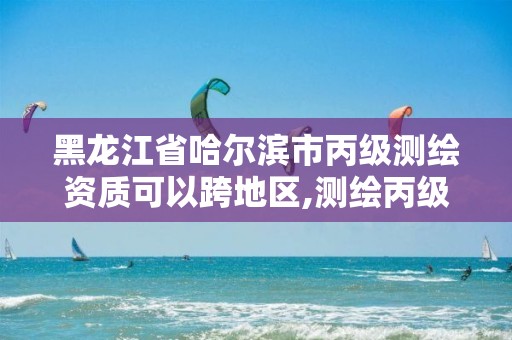 黑龙江省哈尔滨市丙级测绘资质可以跨地区,测绘丙级资质可以承揽业务范围