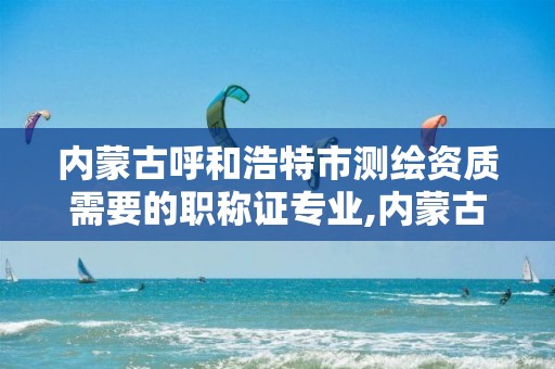 内蒙古呼和浩特市测绘资质需要的职称证专业,内蒙古测绘资质延期公告。