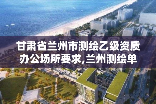 甘肃省兰州市测绘乙级资质办公场所要求,兰州测绘单位