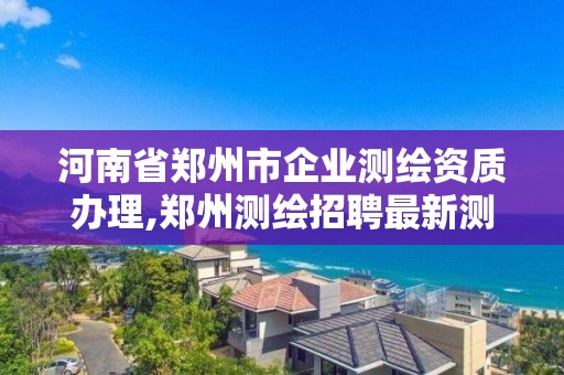 河南省郑州市企业测绘资质办理,郑州测绘招聘最新测绘招聘