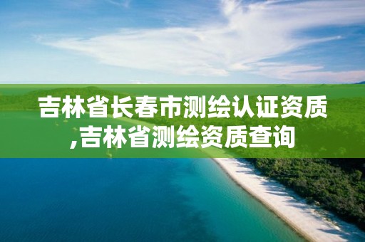 吉林省长春市测绘认证资质,吉林省测绘资质查询