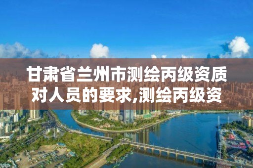 甘肃省兰州市测绘丙级资质对人员的要求,测绘丙级资质办下来多少钱。