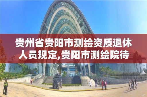 贵州省贵阳市测绘资质退休人员规定,贵阳市测绘院待遇