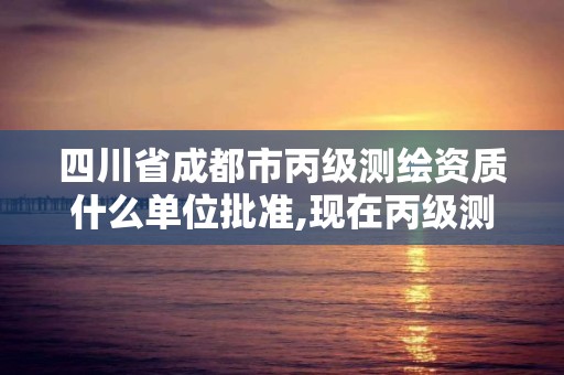 四川省成都市丙级测绘资质什么单位批准,现在丙级测绘资质办理需要多少钱。