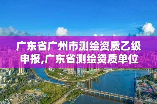 广东省广州市测绘资质乙级申报,广东省测绘资质单位名单