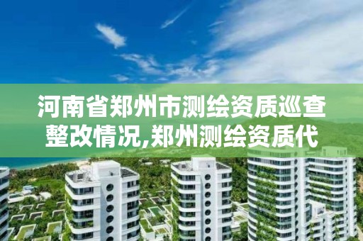 河南省郑州市测绘资质巡查整改情况,郑州测绘资质代办