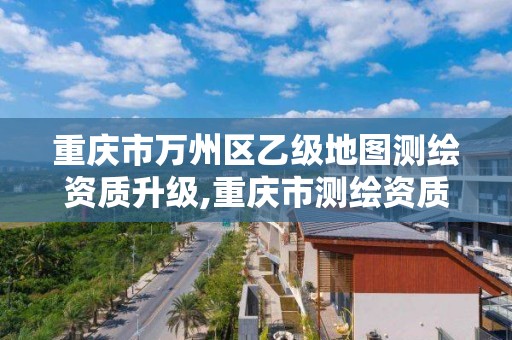 重庆市万州区乙级地图测绘资质升级,重庆市测绘资质管理办法