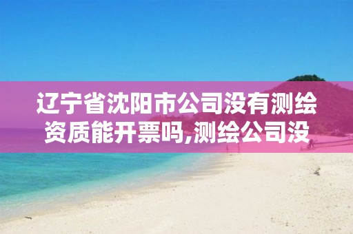 辽宁省沈阳市公司没有测绘资质能开票吗,测绘公司没有资质可以开展业务吗。