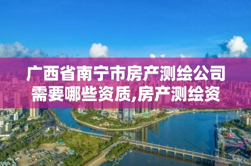 广西省南宁市房产测绘公司需要哪些资质,房产测绘资质管理