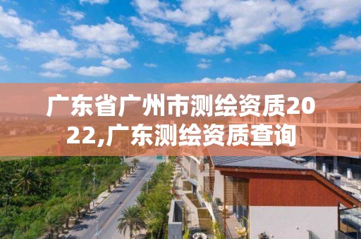 广东省广州市测绘资质2022,广东测绘资质查询