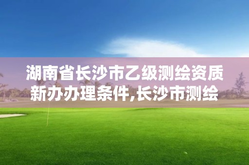 湖南省长沙市乙级测绘资质新办办理条件,长沙市测绘资质单位名单