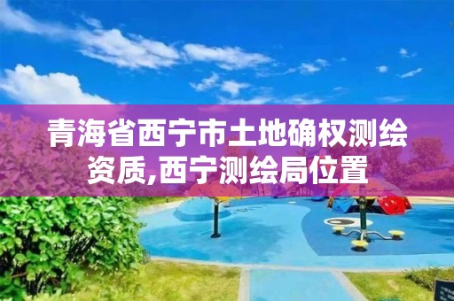 青海省西宁市土地确权测绘资质,西宁测绘局位置