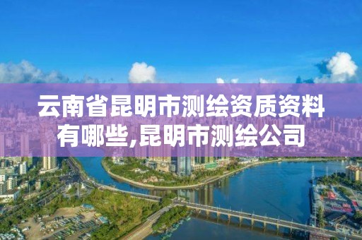 云南省昆明市测绘资质资料有哪些,昆明市测绘公司