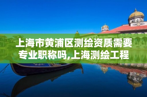 上海市黄浦区测绘资质需要专业职称吗,上海测绘工程师职称评定条件及流程。