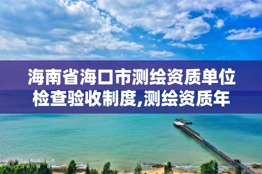 海南省海口市测绘资质单位检查验收制度,测绘资质年检。