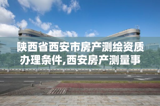 陕西省西安市房产测绘资质办理条件,西安房产测量事务所是国企么