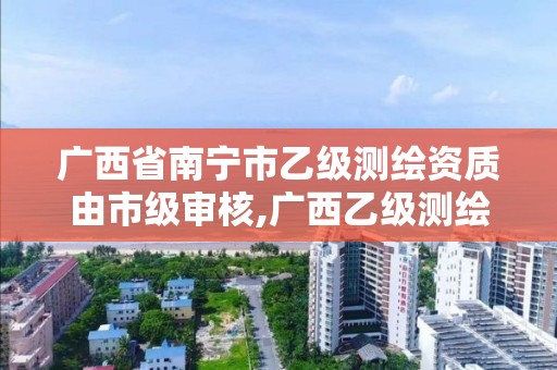 广西省南宁市乙级测绘资质由市级审核,广西乙级测绘公司名单