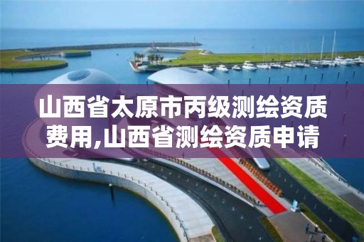 山西省太原市丙级测绘资质费用,山西省测绘资质申请