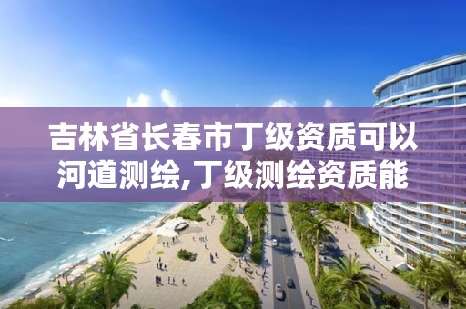 吉林省长春市丁级资质可以河道测绘,丁级测绘资质能承担的业务