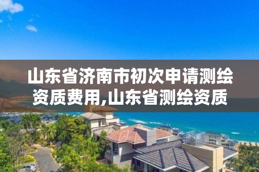 山东省济南市初次申请测绘资质费用,山东省测绘资质管理规定