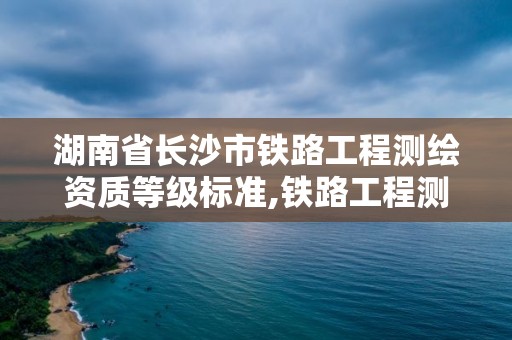 湖南省长沙市铁路工程测绘资质等级标准,铁路工程测量。