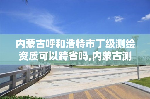 内蒙古呼和浩特市丁级测绘资质可以跨省吗,内蒙古测绘资质代办