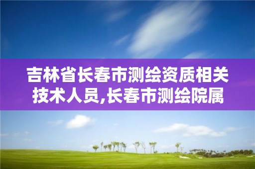 吉林省长春市测绘资质相关技术人员,长春市测绘院属于什么单位