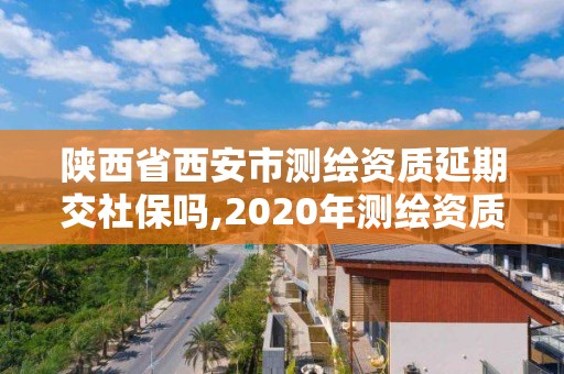 陕西省西安市测绘资质延期交社保吗,2020年测绘资质延期公告