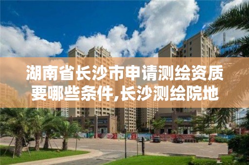 湖南省长沙市申请测绘资质要哪些条件,长沙测绘院地址