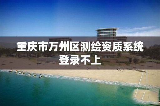 重庆市万州区测绘资质系统登录不上