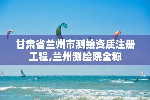 甘肃省兰州市测绘资质注册工程,兰州测绘院全称