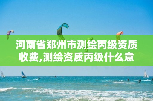 河南省郑州市测绘丙级资质收费,测绘资质丙级什么意思