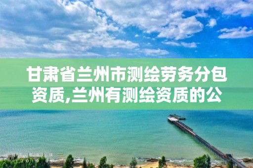 甘肃省兰州市测绘劳务分包资质,兰州有测绘资质的公司有