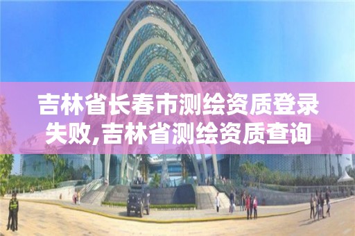 吉林省长春市测绘资质登录失败,吉林省测绘资质查询