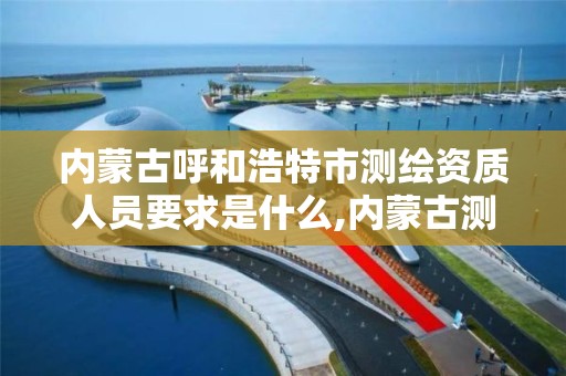 内蒙古呼和浩特市测绘资质人员要求是什么,内蒙古测绘资质单位名录。