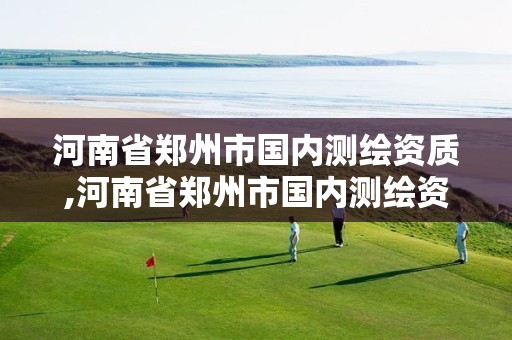 河南省郑州市国内测绘资质,河南省郑州市国内测绘资质企业名单