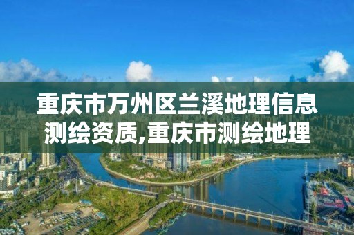 重庆市万州区兰溪地理信息测绘资质,重庆市测绘地理信息行政主管部门是。