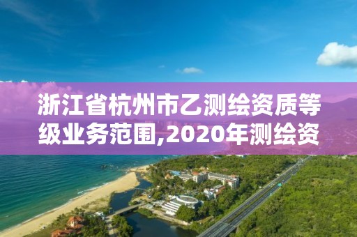 浙江省杭州市乙测绘资质等级业务范围,2020年测绘资质乙级需要什么条件。