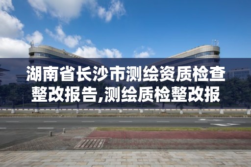 湖南省长沙市测绘资质检查整改报告,测绘质检整改报告怎么写。