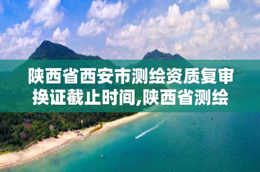 陕西省西安市测绘资质复审换证截止时间,陕西省测绘资质申请材料