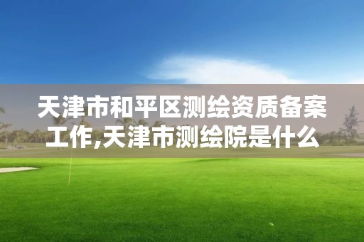 天津市和平区测绘资质备案工作,天津市测绘院是什么单位性质