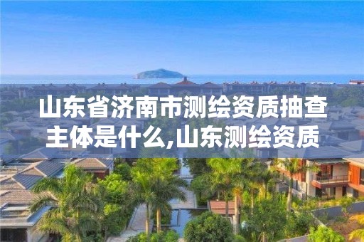 山东省济南市测绘资质抽查主体是什么,山东测绘资质查询