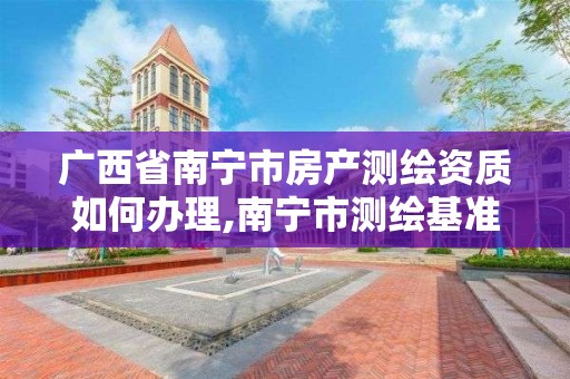 广西省南宁市房产测绘资质如何办理,南宁市测绘基准服务平台