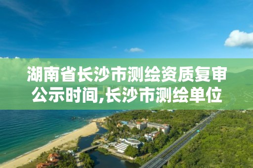 湖南省长沙市测绘资质复审公示时间,长沙市测绘单位招聘