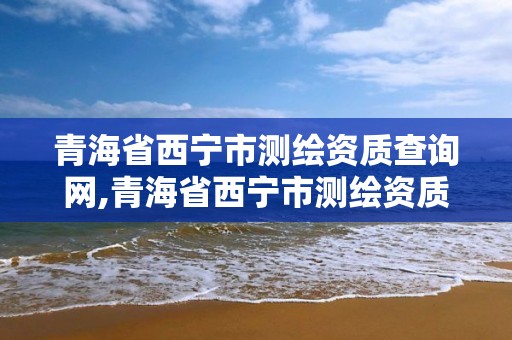 青海省西宁市测绘资质查询网,青海省西宁市测绘资质查询网官网