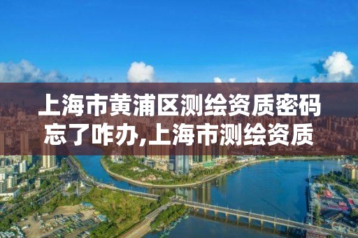 上海市黄浦区测绘资质密码忘了咋办,上海市测绘资质单位名单