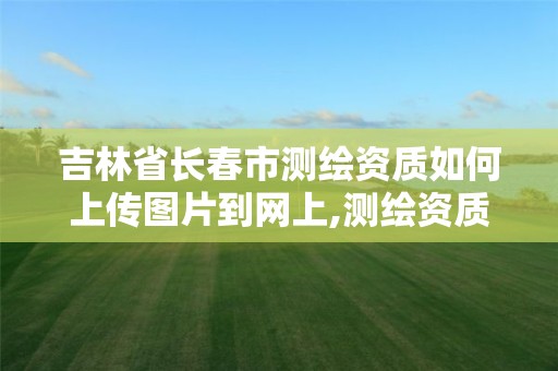 吉林省长春市测绘资质如何上传图片到网上,测绘资质证件如何查询。