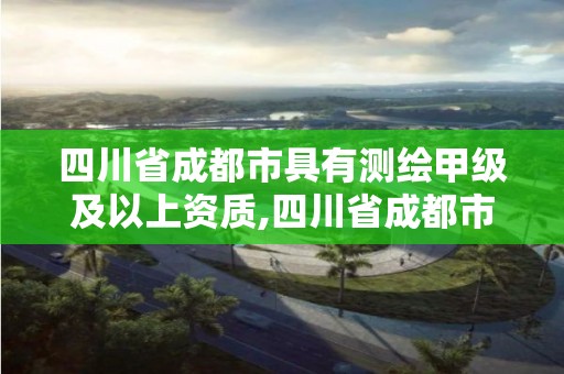 四川省成都市具有测绘甲级及以上资质,四川省成都市具有测绘甲级及以上资质的公司